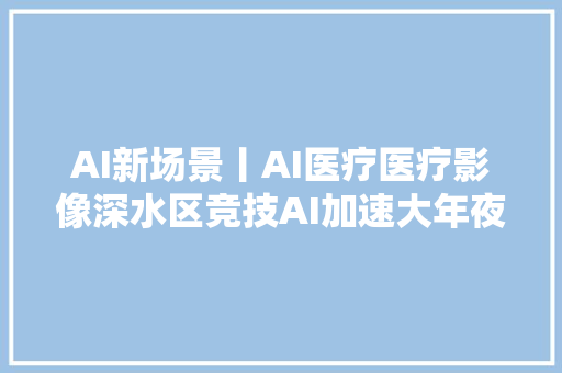 AI新场景丨AI医疗医疗影像深水区竞技AI加速大年夜医疗健康场景变革
