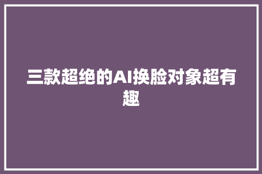 三款超绝的AI换脸对象超有趣