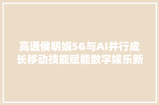 高通侯明娟5G与AI并行成长移动技能赋能数字娱乐新拐点