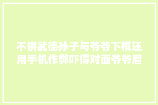 不讲武德孙子与爷爷下棋还用手机作弊吓得对面爷爷眉头紧皱
