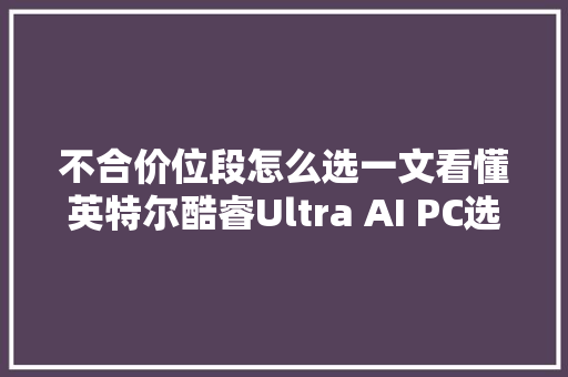 不合价位段怎么选一文看懂英特尔酷睿Ultra AI PC选购