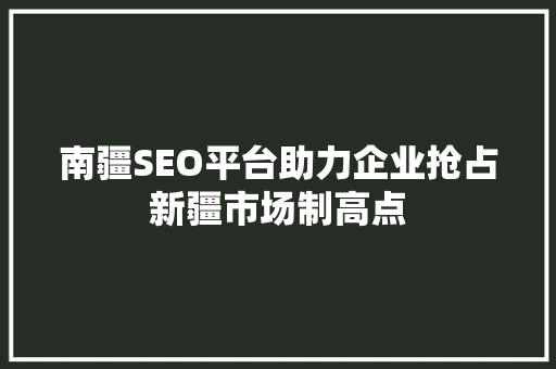 南疆SEO平台助力企业抢占新疆市场制高点