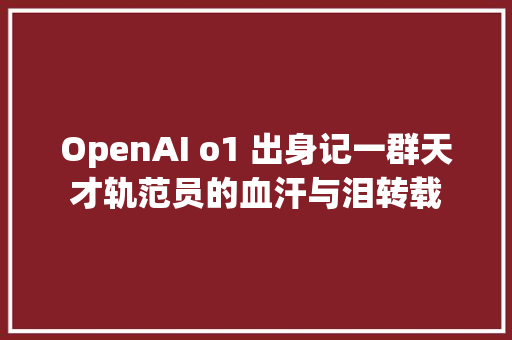 OpenAI o1 出身记一群天才轨范员的血汗与泪转载