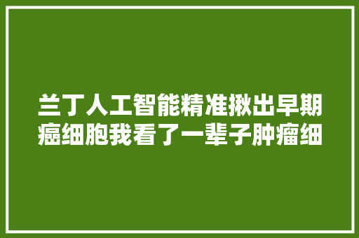 兰丁人工智能精准揪出早期癌细胞我看了一辈子肿瘤细胞还没有机械人看得准