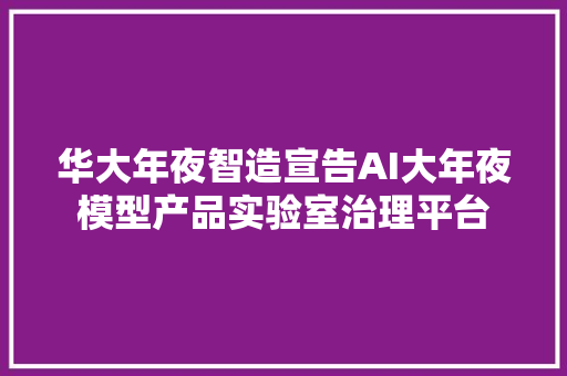 华大年夜智造宣告AI大年夜模型产品实验室治理平台