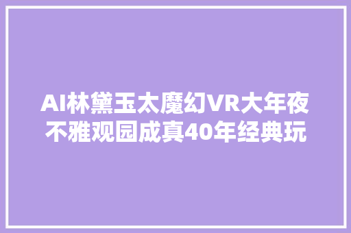 AI林黛玉太魔幻VR大年夜不雅观园成真40年经典玩出新花样