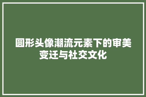 圆形头像潮流元素下的审美变迁与社交文化