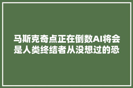 马斯克奇点正在倒数AI将会是人类终结者从没想过的恐怖未来