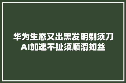 华为生态又出黑发明剃须刀AI加速不扯须顺滑如丝