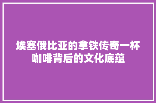 埃塞俄比亚的拿铁传奇一杯咖啡背后的文化底蕴