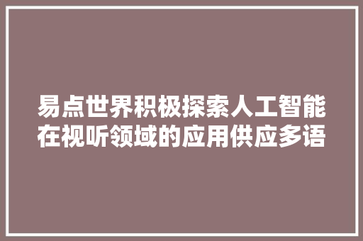 易点世界积极探索人工智能在视听领域的应用供应多语种AI数字人口播视频生成等产品