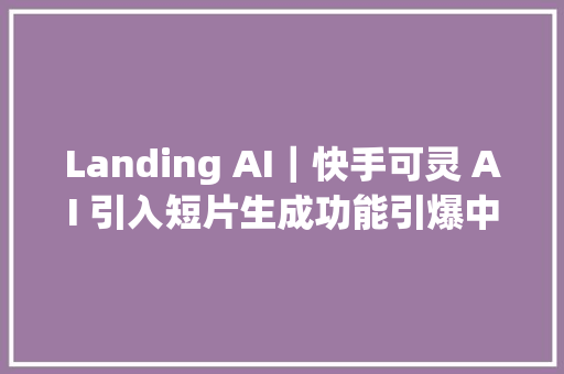 Landing AI｜快手可灵 AI 引入短片生成功能引爆中国短视频新潮流