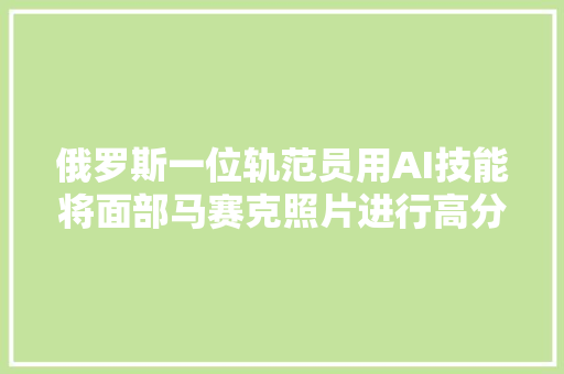 俄罗斯一位轨范员用AI技能将面部马赛克照片进行高分辨率还原