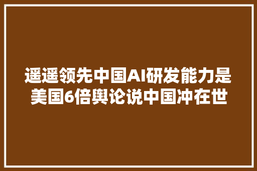 遥遥领先中国AI研发能力是美国6倍舆论说中国冲在世界最前列