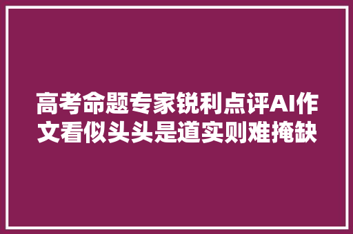 高考命题专家锐利点评AI作文看似头头是道实则难掩缺陷