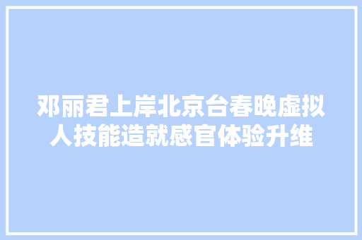 邓丽君上岸北京台春晚虚拟人技能造就感官体验升维