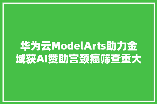 华为云ModelArts助力金域获AI赞助宫颈癌筛查重大年夜打破