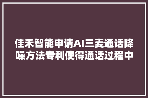 佳禾智能申请AI三麦通话降噪方法专利使得通话过程中人声加倍清晰