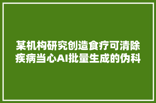 某机构研究创造食疗可清除疾病当心AI批量生成的伪科普文章