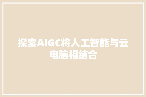 探索AIGC将人工智能与云电脑相结合