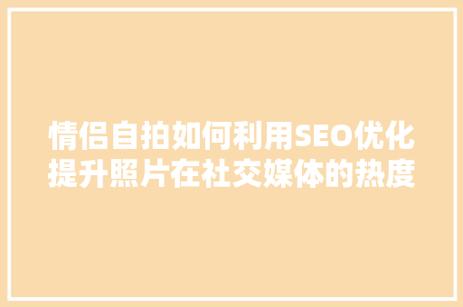 情侣自拍如何利用SEO优化提升照片在社交媒体的热度