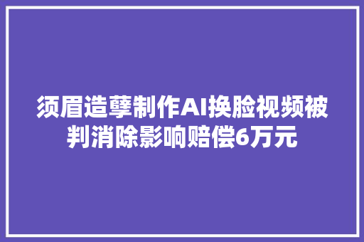 须眉造孽制作AI换脸视频被判消除影响赔偿6万元