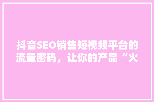 抖音SEO销售短视频平台的流量密码，让你的产品“火”起来！