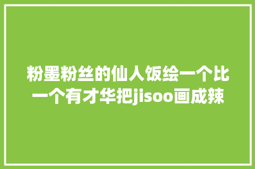 粉墨粉丝的仙人饭绘一个比一个有才华把jisoo画成辣妹