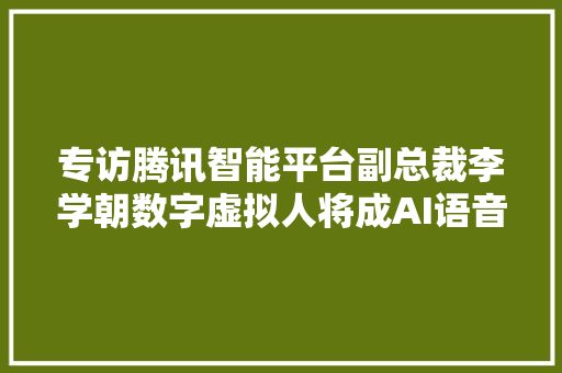 专访腾讯智能平台副总裁李学朝数字虚拟人将成AI语音技能成长新趋势