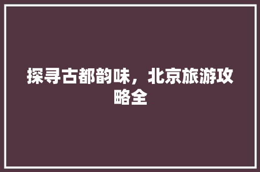 探寻古都韵味，北京旅游攻略全