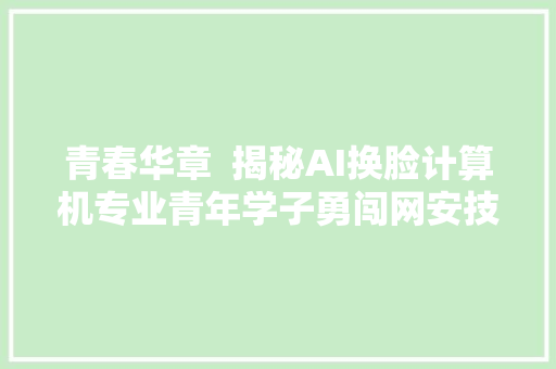青春华章  揭秘AI换脸计算机专业青年学子勇闯网安技能世界