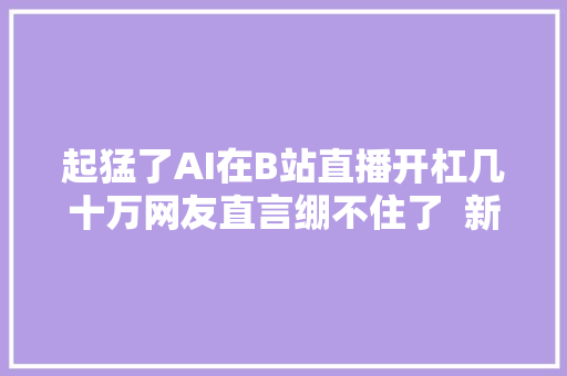起猛了AI在B站直播开杠几十万网友直言绷不住了  新榜出品
