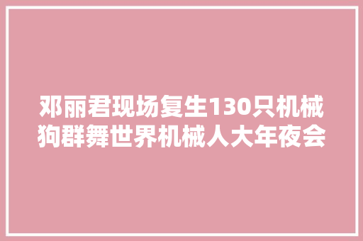 邓丽君现场复生130只机械狗群舞世界机械人大年夜会7大年夜亮点揭秘