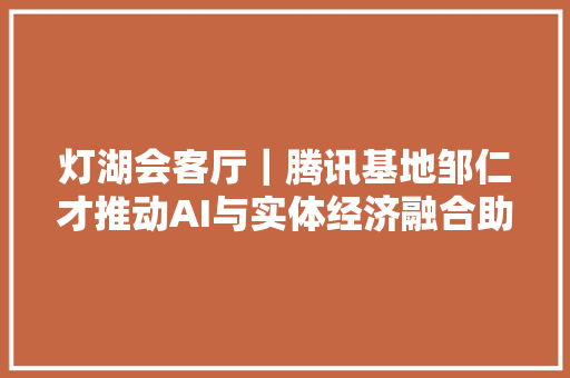 灯湖会客厅｜腾讯基地邹仁才推动AI与实体经济融合助力桂城挺进千亿