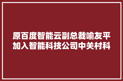 原百度智能云副总裁喻友平加入智能科技公司中关村科金任职总裁  钛媒体独家