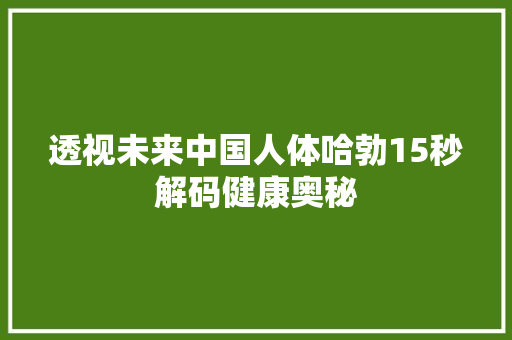 透视未来中国人体哈勃15秒解码健康奥秘