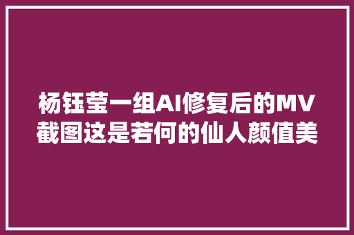 杨钰莹一组AI修复后的MV截图这是若何的仙人颜值美炸了