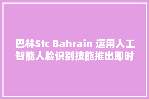巴林Stc Bahrain 运用人工智能人脸识别技能推出即时手机激活 SIM 卡