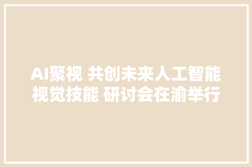 AI聚视 共创未来人工智能视觉技能 研讨会在渝举行