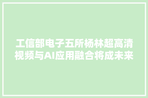 工信部电子五所杨林超高清视频与AI应用融合将成未来家当成长重点