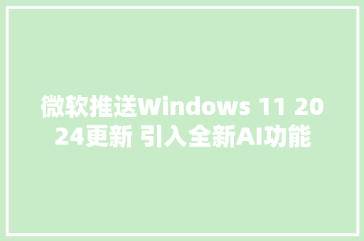 微软推送Windows 11 2024更新 引入全新AI功能