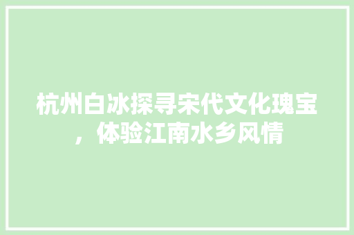 杭州白冰探寻宋代文化瑰宝，体验江南水乡风情
