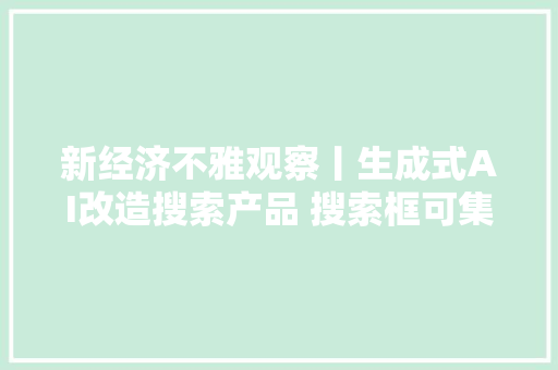 新经济不雅观察丨生成式AI改造搜索产品 搜索框可集成智能回答创作总结三大年夜功能