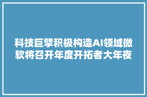 科技巨擘积极构造AI领域微软将召开年度开拓者大年夜会或泄露人工智能PC计划