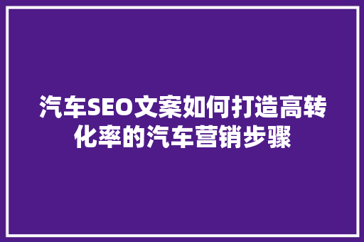 汽车SEO文案如何打造高转化率的汽车营销步骤