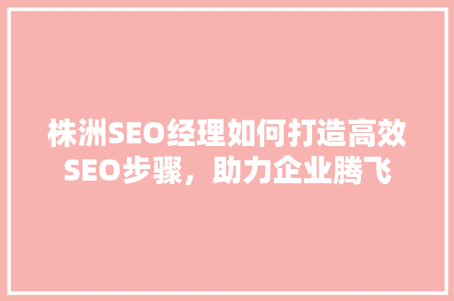 株洲SEO经理如何打造高效SEO步骤，助力企业腾飞
