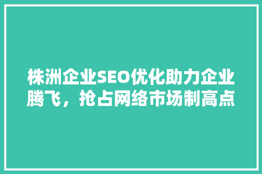 株洲企业SEO优化助力企业腾飞，抢占网络市场制高点