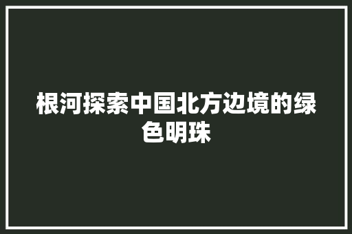 根河探索中国北方边境的绿色明珠