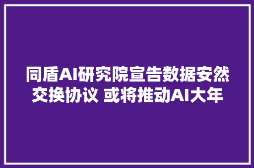 同盾AI研究院宣告数据安然交换协议 或将推动AI大年夜步迈向30时代