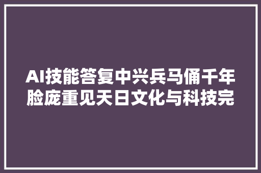 AI技能答复中兴兵马俑千年脸庞重见天日文化与科技完美融会